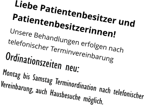 Liebe Patientenbesitzer und Patientenbesitzerinnen! Unsere Behandlungen erfolgen nach telefonischer Terminvereinbarung  Ordinationszeiten neu: Montag bis Samstag Terminordination nach telefonischer Vereinbarung, auch Hausbesuche möglich.